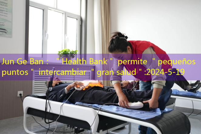 Jun Ge Ban： ＂Health Bank＂ permite ＂pequeños puntos＂ intercambiar ＂gran salud＂